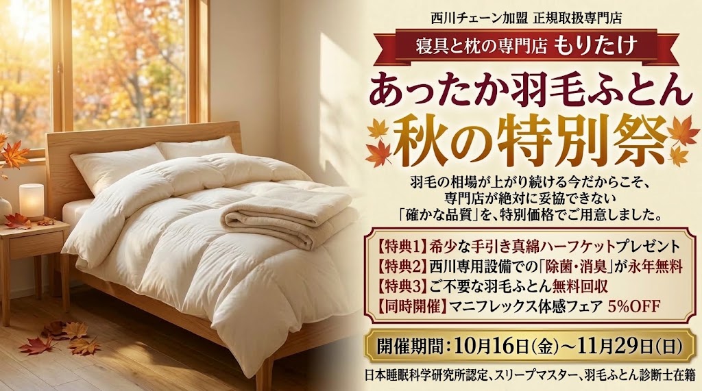 寝具と枕の専門店もりたけで開催する「あったか羽毛ふとん・秋の特別祭」のメインバナー画像。西川チェーン正規取扱専門店として確かな品質の羽毛ふとんを特別価格でご用意しています。開催期間は10月16日(金)から11月29日(日)まで。希少な手引き真綿ハーフケットプレゼント、西川専用設備での除菌・消臭永年無料、不要ふとん無料回収の3大特典に加え、マニフレックス体感フェア（5%OFF）も同時開催しています。