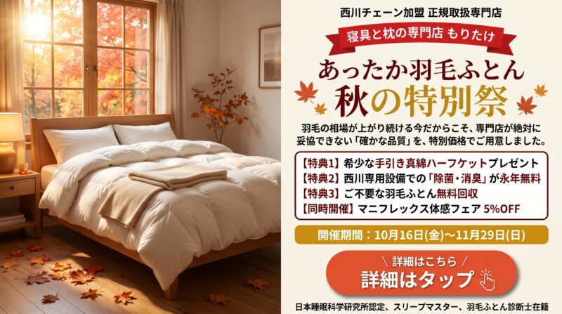 寝具と枕の専門店もりたけ「あったか羽毛ふとん・秋の特別祭」の案内バナー画像。10月16日から11月29日まで、西川チェーン正規取扱専門店として確かな品質の羽毛ふとんを特別価格でご用意しています。希少な手引き真綿ハーフケットプレゼント、除菌・消臭永年無料、不要ふとん無料回収の3大特典に加え、マニフレックス5%OFFも同時開催。「詳細はこちら(詳細はタップ)」のボタンが配置されています。