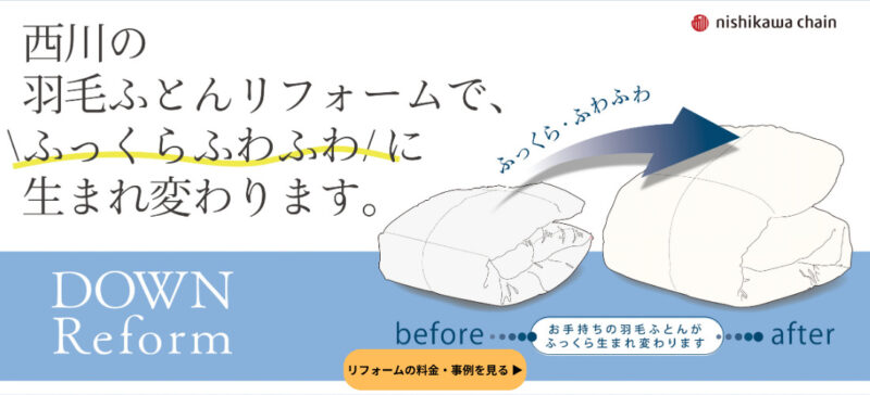 「西川の羽毛ふとんリフォームで、ふっくらふわふわに生まれ変わります。 DOWN Reform before after」と書かれた、西川チェーン(nishikawa chain)の羽毛ふとんリフォーム詳細ページへのリンクバナー画像。お手持ちの羽毛ふとんがリフォーム(仕立て直し)によって、薄くなった状態(before)から、ふっくらとボリュームのある状態(after)に生まれ変わるイラストが描かれています。