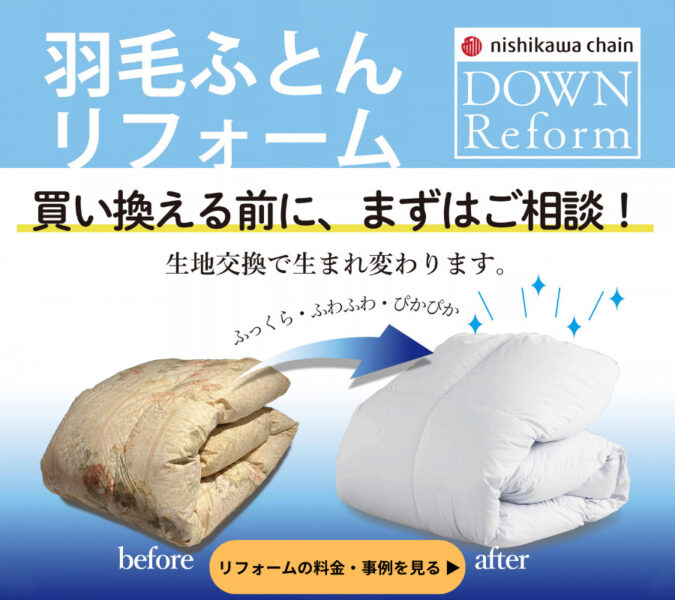 西川チェーン(nishikawa chain)の「羽毛ふとんリフォーム」詳細ページへのリンクバナー画像。「買い換える前に、まずはご相談!生地交換で生まれ変わります。」というメッセージとともに、古くなった羽毛ふとん(Before)が、リフォームによってふっくら・ふわふわ・ぴかぴかの白い羽毛ふとん(After)に生まれ変わるイメージをイラストと写真で紹介しています。